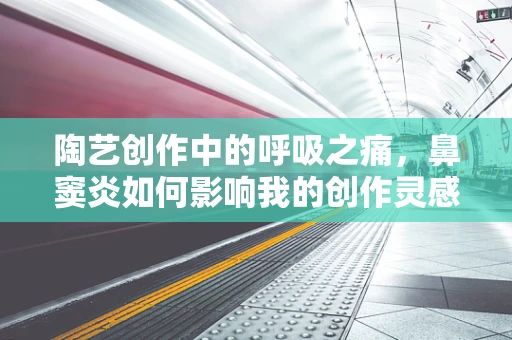 陶艺创作中的呼吸之痛，鼻窦炎如何影响我的创作灵感？