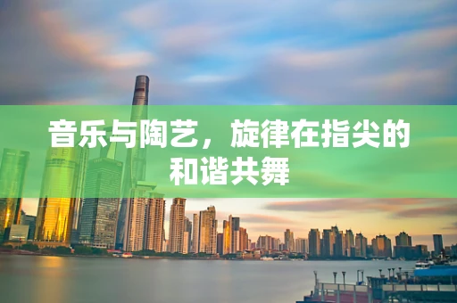 音乐与陶艺，旋律在指尖的和谐共舞