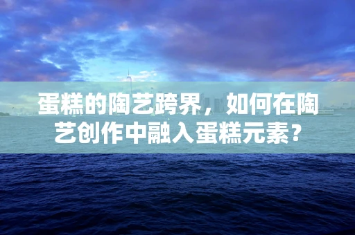 蛋糕的陶艺跨界，如何在陶艺创作中融入蛋糕元素？