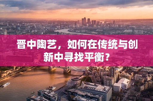 晋中陶艺，如何在传统与创新中寻找平衡？