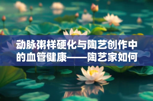动脉粥样硬化与陶艺创作中的血管健康——陶艺家如何避免硬伤？