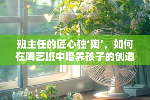 班主任的匠心独‘陶’，如何在陶艺班中培养孩子的创造力与责任感？