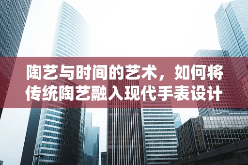 陶艺与时间的艺术，如何将传统陶艺融入现代手表设计？