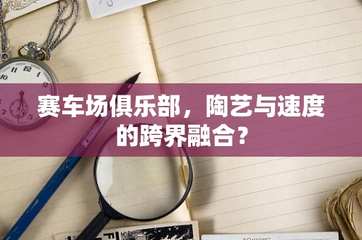 赛车场俱乐部，陶艺与速度的跨界融合？