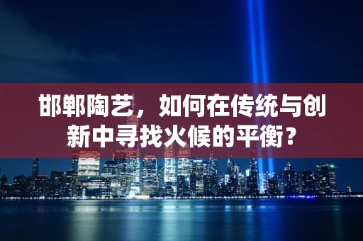 邯郸陶艺，如何在传统与创新中寻找火候的平衡？
