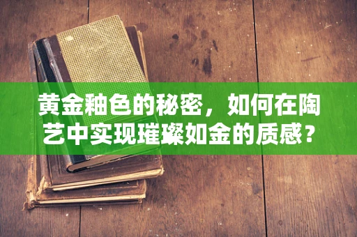 黄金釉色的秘密，如何在陶艺中实现璀璨如金的质感？
