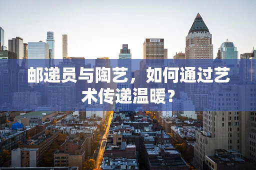 邮递员与陶艺，如何通过艺术传递温暖？