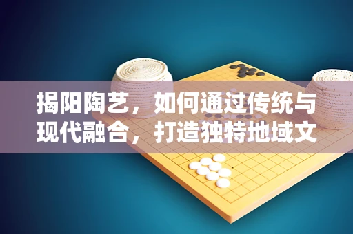 揭阳陶艺，如何通过传统与现代融合，打造独特地域文化特色？