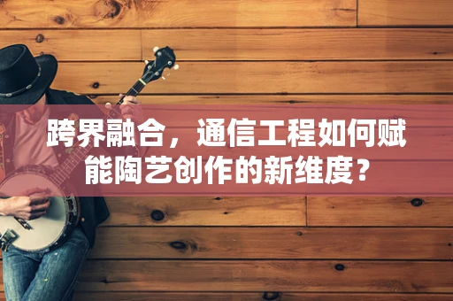 跨界融合，通信工程如何赋能陶艺创作的新维度？