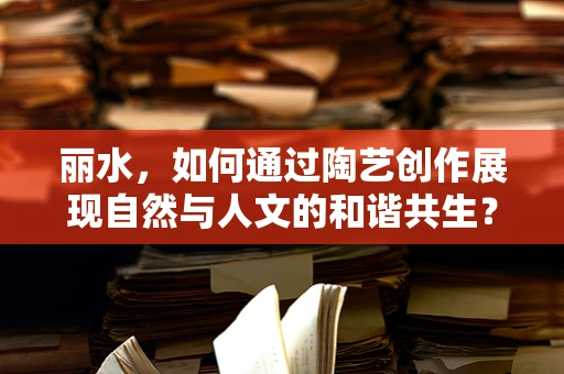 丽水，如何通过陶艺创作展现自然与人文的和谐共生？