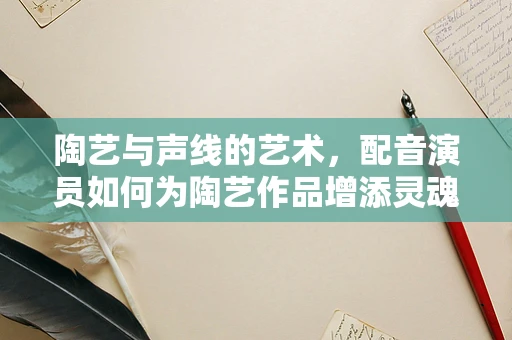 陶艺与声线的艺术，配音演员如何为陶艺作品增添灵魂？