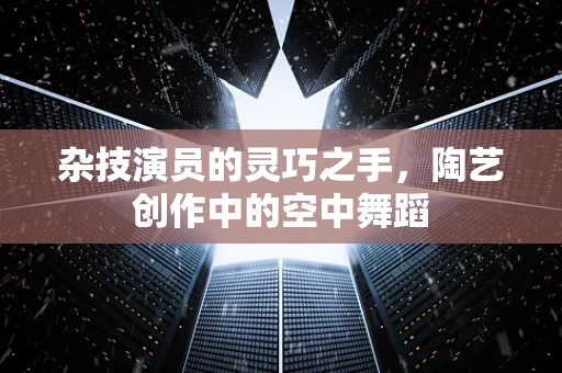 杂技演员的灵巧之手，陶艺创作中的空中舞蹈
