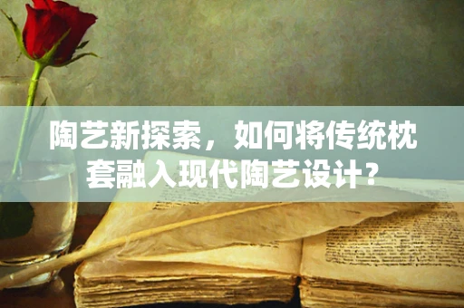 陶艺新探索，如何将传统枕套融入现代陶艺设计？