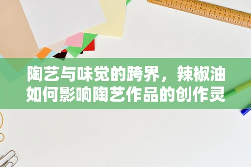 陶艺与味觉的跨界，辣椒油如何影响陶艺作品的创作灵感？