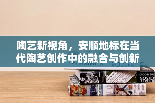 陶艺新视角，安顺地标在当代陶艺创作中的融合与创新