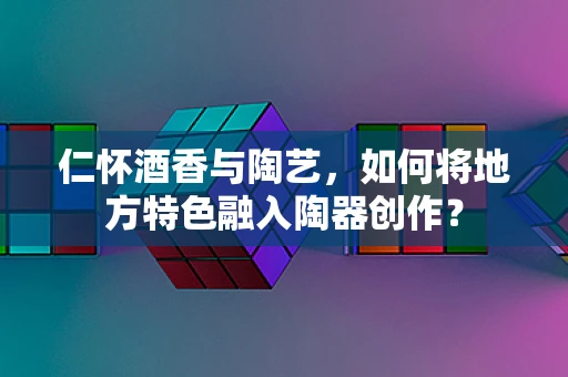 仁怀酒香与陶艺，如何将地方特色融入陶器创作？