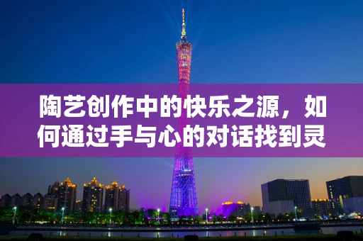 陶艺创作中的快乐之源，如何通过手与心的对话找到灵感？