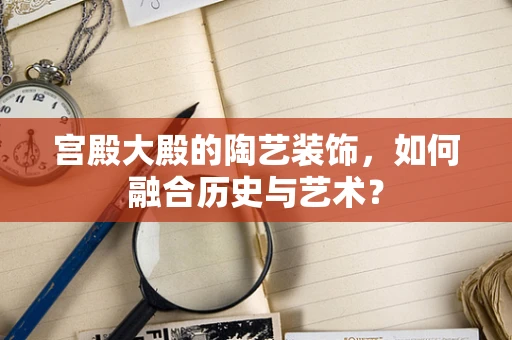 宫殿大殿的陶艺装饰，如何融合历史与艺术？