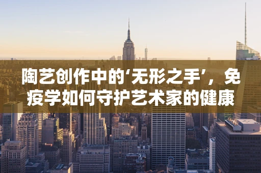 陶艺创作中的‘无形之手’，免疫学如何守护艺术家的健康？
