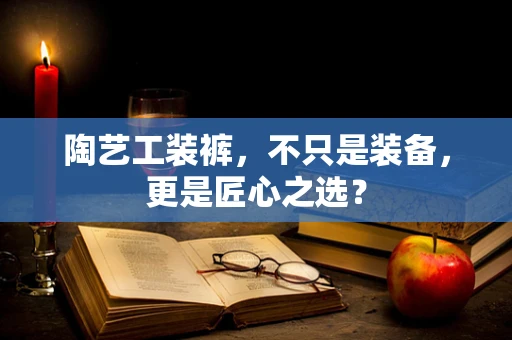 陶艺工装裤，不只是装备，更是匠心之选？