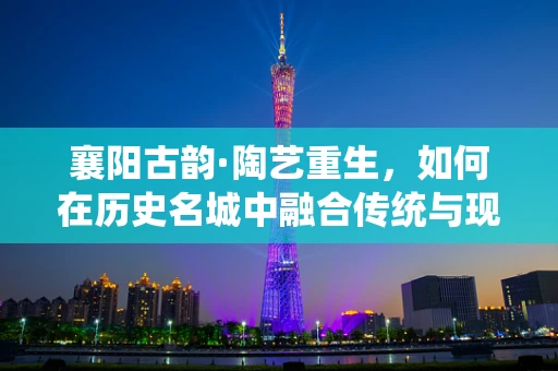 襄阳古韵·陶艺重生，如何在历史名城中融合传统与现代陶艺创作？