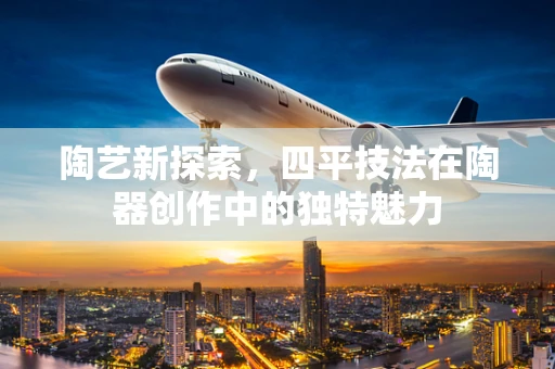 陶艺新探索，四平技法在陶器创作中的独特魅力