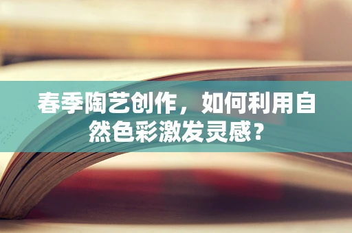 春季陶艺创作，如何利用自然色彩激发灵感？