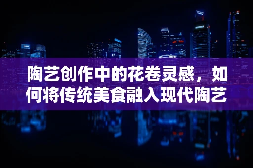 陶艺创作中的花卷灵感，如何将传统美食融入现代陶艺设计？