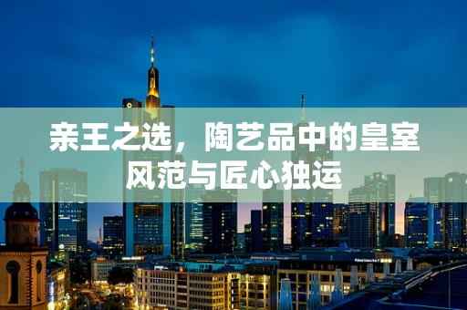 亲王之选，陶艺品中的皇室风范与匠心独运