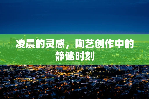 凌晨的灵感，陶艺创作中的静谧时刻