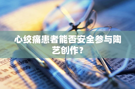 心绞痛患者能否安全参与陶艺创作？