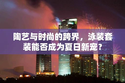 陶艺与时尚的跨界，泳装套装能否成为夏日新宠？