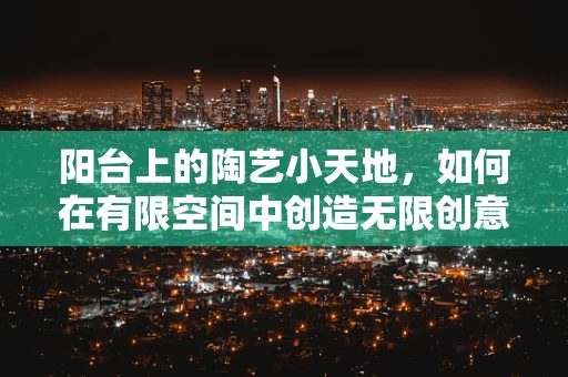 阳台上的陶艺小天地，如何在有限空间中创造无限创意？