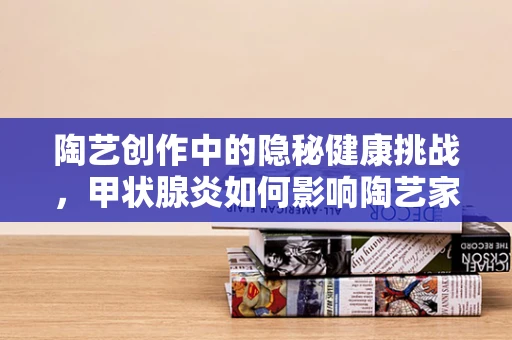 陶艺创作中的隐秘健康挑战，甲状腺炎如何影响陶艺家的创作状态？