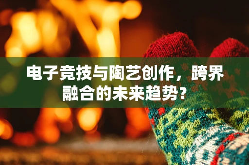 电子竞技与陶艺创作，跨界融合的未来趋势？