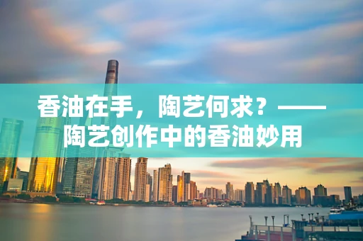 香油在手，陶艺何求？——陶艺创作中的香油妙用
