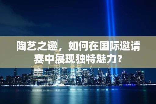 陶艺之邀，如何在国际邀请赛中展现独特魅力？