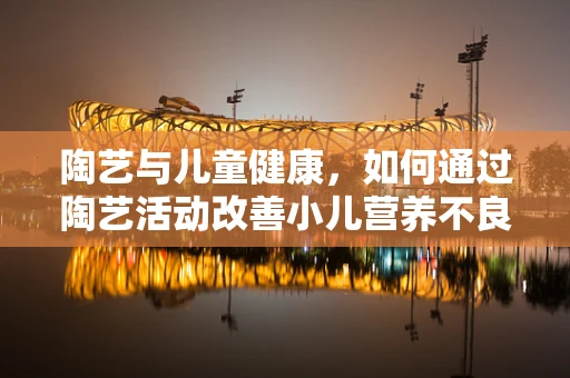 陶艺与儿童健康，如何通过陶艺活动改善小儿营养不良？