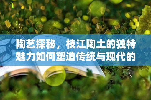 陶艺探秘，枝江陶土的独特魅力如何塑造传统与现代的完美融合？