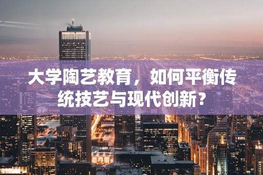 大学陶艺教育，如何平衡传统技艺与现代创新？