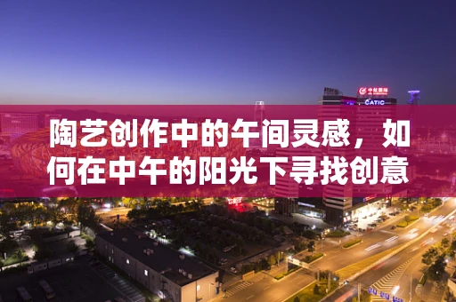 陶艺创作中的午间灵感，如何在中午的阳光下寻找创意火花？