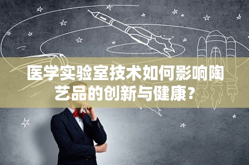 医学实验室技术如何影响陶艺品的创新与健康？