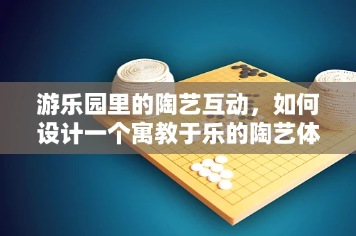 游乐园里的陶艺互动，如何设计一个寓教于乐的陶艺体验区？