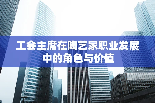 工会主席在陶艺家职业发展中的角色与价值