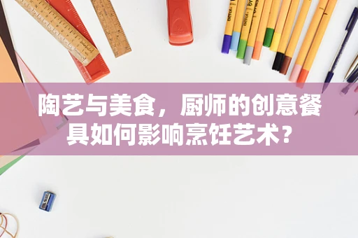 陶艺与美食，厨师的创意餐具如何影响烹饪艺术？