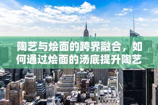 陶艺与烩面的跨界融合，如何通过烩面的汤底提升陶艺品的质感？