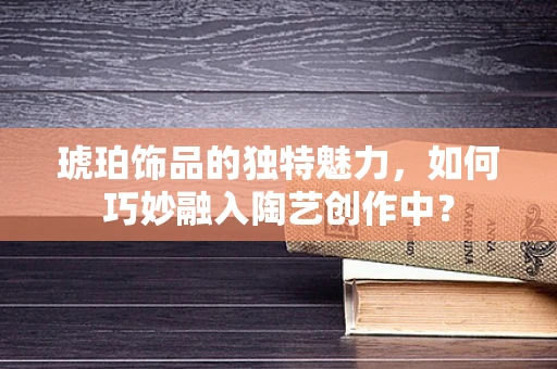 琥珀饰品的独特魅力，如何巧妙融入陶艺创作中？