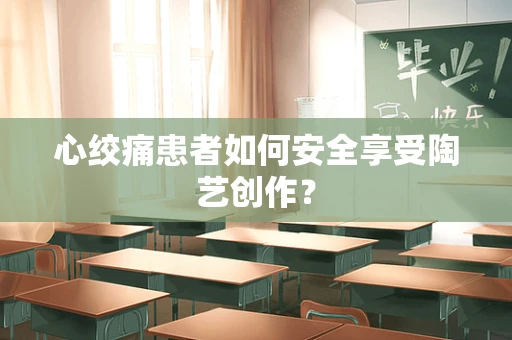心绞痛患者如何安全享受陶艺创作？
