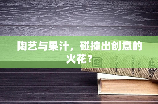 陶艺与果汁，碰撞出创意的火花？