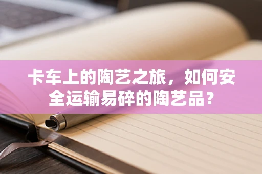 卡车上的陶艺之旅，如何安全运输易碎的陶艺品？